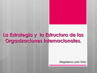 La Estrategia y  la Estructura de las Organizaciones Internacionales. Magdalena León Ortiz 