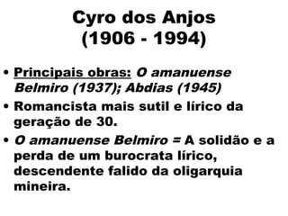 Cyro dos Anjos
(1906 - 1994)
• Principais obras: O amanuense
Belmiro (1937); Abdias (1945)
• Romancista mais sutil e lírico da
geração de 30.
• O amanuense Belmiro = A solidão e a
perda de um burocrata lírico,
descendente falido da oligarquia
mineira.
 