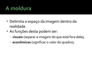 Delimita o espaço da imagem dentro da realidade. As funções desta podem ser:  visuais  (separar a imagem do que está fora dela);  econômicas  (significar o valor do quadro);  
