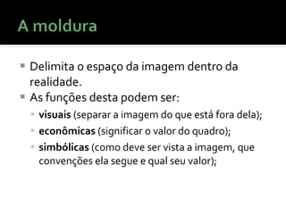 Delimita o espaço da imagem dentro da realidade. As funções desta podem ser:  visuais  (separar a imagem do que está fora dela);  econômicas  (significar o valor do quadro);  simbólicas  (como deve ser vista a imagem, que convenções ela segue e qual seu valor); 