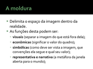 Delimita o espaço da imagem dentro da realidade. As funções desta podem ser:  visuais  (separar a imagem do que está fora dela);  econômicas  (significar o valor do quadro);  simbólicas  (como deve ser vista a imagem, que convenções ela segue e qual seu valor);  representativa e narrativa  (a metáfora da janela aberta para o mundo); 