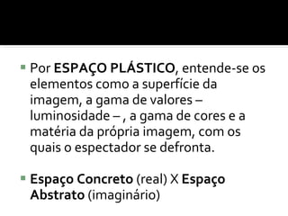 Por  ESPAÇO PLÁSTICO , entende-se os elementos como a superfície da imagem, a gama de valores – luminosidade – , a gama de cores e a matéria da própria imagem, com os quais o espectador se defronta. Espaço Concreto  (real) X  Espaço Abstrato  (imaginário) 