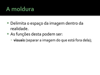Delimita o espaço da imagem dentro da realidade. As funções desta podem ser:  visuais  (separar a imagem do que está fora dela);  
