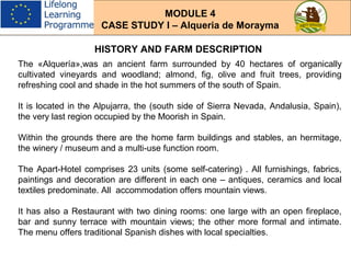 HISTORY AND FARM DESCRIPTION
The «Alquería»,was an ancient farm surrounded by 40 hectares of organically
cultivated vineyards and woodland; almond, fig, olive and fruit trees, providing
refreshing cool and shade in the hot summers of the south of Spain.
It is located in the Alpujarra, the (south side of Sierra Nevada, Andalusia, Spain),
the very last region occupied by the Moorish in Spain.
Within the grounds there are the home farm buildings and stables, an hermitage,
the winery / museum and a multi-use function room.
The Apart-Hotel comprises 23 units (some self-catering) . All furnishings, fabrics,
paintings and decoration are different in each one – antiques, ceramics and local
textiles predominate. All accommodation offers mountain views.
It has also a Restaurant with two dining rooms: one large with an open fireplace,
bar and sunny terrace with mountain views; the other more formal and intimate.
The menu offers traditional Spanish dishes with local specialties.
MODULE 4
CASE STUDY I – Alqueria de Morayma
 