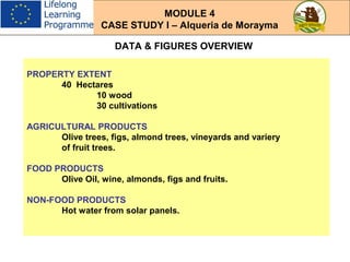 DATA & FIGURES OVERVIEW
PROPERTY EXTENT
40 Hectares
10 wood
30 cultivations
AGRICULTURAL PRODUCTS
Olive trees, figs, almond trees, vineyards and variery
of fruit trees.
FOOD PRODUCTS
Olive Oil, wine, almonds, figs and fruits.
NON-FOOD PRODUCTS
Hot water from solar panels.
MODULE 4
CASE STUDY I – Alqueria de Morayma
 