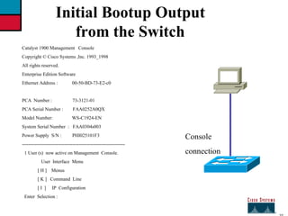 27 Initial Bootup Output  from the Switch Catalyst 1900 Management  Console Copyright © Cisco Systems ,Inc. 1993_1998 All rights reserved. Enterprise Edition Software Ethernet Address :  00-50-BD-73-E2-c0 PCA  Number :  73-3121-01 PCA Serial Number :  FAA0252A0QX Model Number:  WS-C1924-EN System Serial Number  :  FAA0304s003 Power Supply  S/N :  PHI025101F3 ----------------------------------------------------------------- 1 User (s)  now active on Management  Console. User  Interface  Menu  [ H ]  Menus [ K ]  Command  Line [ I  ]  IP  Configuration Enter  Selection : Console connection 