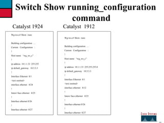 27 Switch Show running_configuration command Catalyst 1924 Wg-ws-c# Show  runn Building configuration  …  Current  Configuration  : ! Host name  “wg_ws_c” ! ip address  10.1.1.33  255.255 ip default_gateway  10.3.3.3  ! Interface Ethernet  0/1 <text omitted> interface ethernet  0/24  ! Inters=face ethernet  0/25 ! Interface ethernet 0/26  ! Interface ethernet  0/27 Catalyst  1912 Wg-ws-c# Show  runn Building configuration  …  Current  Configuration  : ! Host name  “wg_ws_c” ! ip address  10.1.1.33  255.255.255.0 ip default_gateway  10.3.3.3  ! Interface Ethernet  0/1 <text omitted> interface ethernet  0/12 ! Inters=face ethernet  0/25 ! Interface ethernet 0/26  ! Interface ethernet  0/27 