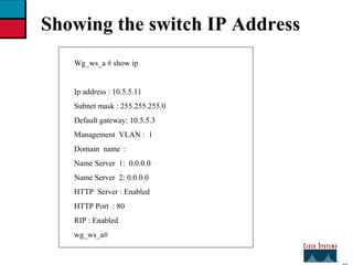 27 Showing the switch IP Address Wg_ws_a # show ip Ip address : 10.5.5.11 Subnet mask : 255.255.255.0 Default gateway: 10.5.5.3 Management  VLAN :  1 Domain  name  : Name Server  1:  0.0.0.0 Name Server  2: 0.0.0.0 HTTP  Server : Enabled  HTTP Port  : 80  RIP : Enabled  wg_ws_a# 