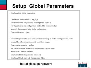 27 Setup  Global Parameters Configuration  global  parameters: Enter host name  [router ] : wg_ro_c  The enable secret is a password used to protect access to  privileged EXEC and configuration modes. This password  after  entered ,  because encrypted  in the configuration . Enter enable secret : cisco The enable password is used when you do not specify an enable secret password , with some older software versions , and  some boot images. Enter  enable password : sanfran  the virtual  terminal password is used to protect access to the router over a network interface. Enter virtual terminal password  : san jose  Configure SNMP  network  Management  ? [no] : Initial global parameters 