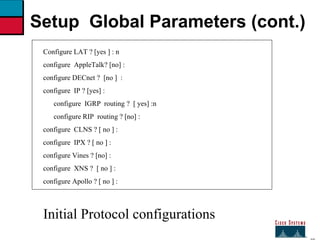27 Setup  Global Parameters (cont.) Configure LAT ? [yes ] : n configure  AppleTalk? [no] : configure DECnet ?  [no ]  :  configure  IP ? [yes] : configure  IGRP  routing ?  [ yes] :n configure RIP  routing ? [no] : configure  CLNS ? [ no ] :  configure  IPX ? [ no ] : configure Vines ? [no] : configure  XNS ?  [ no ] : configure Apollo ? [ no ] : Initial Protocol configurations 