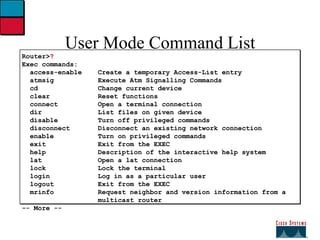 User Mode Command List Router> ? Exec commands: access-enable  Create a temporary Access-List entry   atmsig  Execute Atm Signalling Commands   cd  Change current device   clear  Reset functions   connect  Open a terminal connection   dir  List files on given device   disable  Turn off privileged commands   disconnect  Disconnect an existing network connection   enable  Turn on privileged commands   exit  Exit from the EXEC   help  Description of the interactive help system   lat  Open a lat connection   lock  Lock the terminal   login  Log in as a particular user   logout  Exit from the EXEC   mrinfo  Request neighbor and version information from a   multicast router  -- More -- 