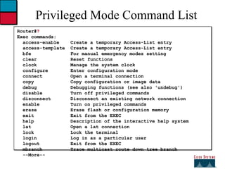 Privileged Mode Command List Router# ? Exec commands:  access-enable  Create a temporary Access-List entry access-template  Create a temporary Access-List entry bfe  For manual emergency modes setting clear  Reset functions clock  Manage the system clock configure  Enter configuration mode connect  Open a terminal connection copy  Copy configuration or image data debug  Debugging functions (see also 'undebug') disable  Turn off privileged commands disconnect  Disconnect an existing network connection enable  Turn on privileged commands erase  Erase flash or configuration memory exit  Exit from the EXEC help  Description of the interactive help system lat  Open a lat connection lock  Lock the terminal login  Log in as a particular user logout  Exit from the EXEC mbranch  Trace multicast route down tree branch --More-- 