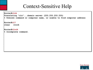 Context-Sensitive Help Router# clok Translating "clo"...domain server (255.255.255.255) % Unknown command or computer name, or unable to find computer address Router# cl? clear  clock Router# clock % Incomplete command. 