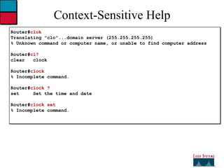 Context-Sensitive Help Router# clok Translating "clo"...domain server (255.255.255.255) % Unknown command or computer name, or unable to find computer address Router# cl? clear  clock Router# clock % Incomplete command. Router# clock ? set  Set the time and date Router# clock set % Incomplete command. 