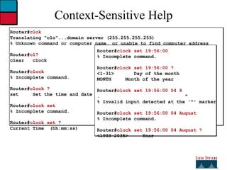Context-Sensitive Help Router# clok Translating "clo"...domain server (255.255.255.255) % Unknown command or computer name, or unable to find computer address Router# cl? clear  clock Router# clock % Incomplete command. Router# clock ? set  Set the time and date Router# clock set % Incomplete command. Router# clock set ? Current Time  (hh:mm:ss) Router# clock set 19:56:00 % Incomplete command. Router# clock set 19:56:00 ? <1-31>  Day of the month MONTH  Month of the year Router# clock set 19:56:00 04 8 .  ^ % Invalid input detected at the '^' marker Router# clock set 19:56:00 04 August % Incomplete command. Router# clock set 19:56:00 04 August ? <1993-2035>  Year 