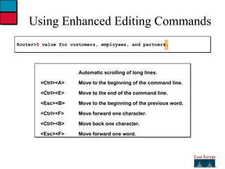 Using Enhanced Editing Commands Router> $  value for customers, employees, and partners. Automatic scrolling of long lines. <Ctrl><A> Move to the beginning of the command line. <Ctrl><E> Move to the end of the command line. <Esc><B> Move to the beginning of the previous word. <Ctrl><F> Move forward one character. <Ctrl><B> Move back one character. <Esc><F> Move forward one word. 