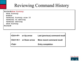 Reviewing Command History Router# show history show history enable terminal history size 10 terminal no editing terminal editing show history Router# <Ctrl><P>  or Up arrow  Last (previous) command recall <Ctrl><N >  or Down arrow  More recent command recall <Tab>  Entry completion 