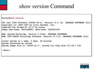 show version  Command Router# show version IOS (tm) 2500 Software (C2500-JS-L), Version 11.2 (6), RELEASE SOFTWARE (fc1) Copyright (c) 1986-1997 by cisco Systems, Inc. Compiled Tue 06-May-97 16:17 by kuong Image text-base: 0x0303ED8C, data-base: 0x00001000 ROM: System Bootstrap, Version 5.2(8a), RELEASE SOFTWARE ROM: 2500-XBOOT Bootstrap Software, Version 10.1(1), RELEASE SOFTWARE (fc1)  router uptime is 1 week, 3 days, 32 minutes System restarted by reload System image file is "c2500-js-l", booted via tftp from 171.69.1.129 --More-- 