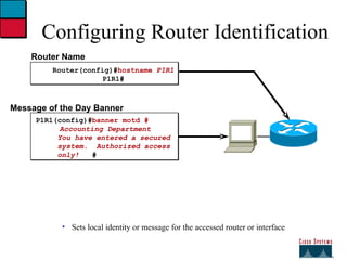 Configuring Router Identification Sets local identity or message for the accessed router or interface Router Name Router(config)# hostname  P1R1 P1R1# Message of the Day Banner P1R1(config)# banner motd #   Accounting Department You have entered a secured  system.  Authorized access only!  # 