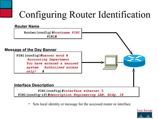 Configuring Router Identification Sets local identity or message for the accessed router or interface Router Name Router(config)# hostname  P1R1 P1R1# Message of the Day Banner P1R1(config)# banner motd #   Accounting Department You have entered a secured  system.  Authorized access only!  # Interface Description P1R1(config)# interface ethernet 0 P1R1(config-if)# description  Engineering LAN, Bldg. 18 