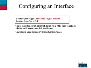 Configuring an Interface Router(config)# interface  type number Router(config-if)# type   includes serial, ethernet, token ring, fddi, hssi, loopback, dialer, null, async, atm, bri, and tunnel number  is used to identify individual interfaces 