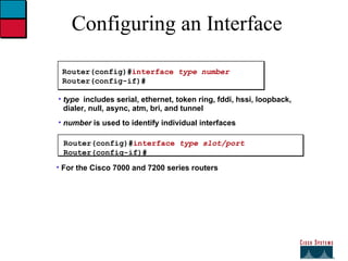 Configuring an Interface Router(config)# interface  type number Router(config-if)# type   includes serial, ethernet, token ring, fddi, hssi, loopback, dialer, null, async, atm, bri, and tunnel number  is used to identify individual interfaces Router(config)# interface  type slot/port Router(config-if)# For the Cisco 7000 and 7200 series routers 