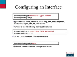 Configuring an Interface Router(config)# interface  type number Router(config-if)# type   includes serial, ethernet, token ring, fddi, hssi, loopback, dialer, null, async, atm, bri, and tunnel number  is used to identify individual interfaces Router(config-if)# exit Quit from current interface configuration mode Router(config)# interface  type slot/port Router(config-if)# For the Cisco 7000 and 7200 series routers 