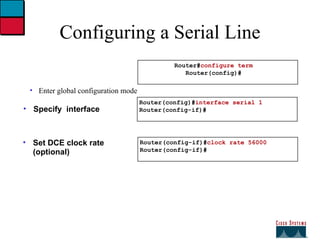Configuring a Serial Line Enter global configuration mode Specify  interface Set DCE clock rate (optional) Router(config-if)# clock rate 56000 Router(config-if)# Router(config)# interface serial 1 Router(config-if)# Router# configure term Router(config)# 
