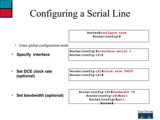 Configuring a Serial Line Enter global configuration mode Specify  interface Set DCE clock rate (optional) Set bandwidth (optional) Router(config-if)# clock rate 56000 Router(config-if)# Router(config)# interface serial 1 Router(config-if)# Router# configure term Router(config)# Router(config-if)# bandwidth 56 Router(config-if)# exit Router(config)# exit Router# 