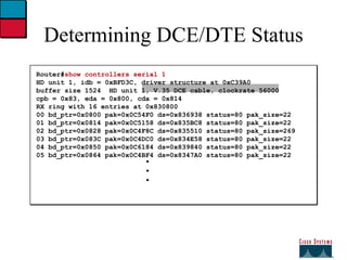 Determining DCE/DTE Status Router# show controllers serial 1 HD unit 1, idb = 0xBFD3C, driver structure at 0xC39A0 buffer size 1524  HD unit 1, V.35 DCE cable, clockrate 56000 cpb = 0x83, eda = 0x800, cda = 0x814 RX ring with 16 entries at 0x830800 00 bd_ptr=0x0800 pak=0x0C54F0 ds=0x836938 status=80 pak_size=22 01 bd_ptr=0x0814 pak=0x0C5158 ds=0x835BC8 status=80 pak_size=22 02 bd_ptr=0x0828 pak=0x0C4F8C ds=0x835510 status=80 pak_size=269 03 bd_ptr=0x083C pak=0x0C4DC0 ds=0x834E58 status=80 pak_size=22 04 bd_ptr=0x0850 pak=0x0C6184 ds=0x839840 status=80 pak_size=22 05 bd_ptr=0x0864 pak=0x0C4BF4 ds=0x8347A0 status=80 pak_size=22 . . . 