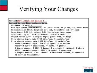 Verifying Your Changes Router# show interfaces serial 1 Serial1 is up, line protocol is up   Hardware is MK5025 MTU 1500 bytes, BW 56 Kbit, DLY 20000 usec, rely 255/255, load 9/255   Encapsulation HDLC, loopback not set, keepalive set (10 sec)   Last input 0:00:00, output 0:00:01, output hang never   Last clearing of "show interface" counters never   Output queue 0/40, 0 drops; input queue 0/75, 0 drops   Five minute input rate 1000 bits/sec, 0 packets/sec   Five minute output rate 2000 bits/sec, 0 packets/sec   331885 packets input, 62400237 bytes, 0 no buffer   Received 230457 broadcasts, 0 runts, 0 giants   3 input errors, 3 CRC, 0 frame, 0 overrun, 0 ignored, 0 abort   403591 packets output, 66717279 bytes, 0 underruns   0 output errors, 0 collisions, 8 interface resets, 0 restarts   45 carrier transitions 