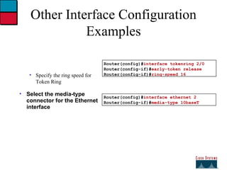 Other Interface Configuration Examples Specify the ring speed for Token Ring Select the media-type connector for the Ethernet interface Router(config)# interface tokenring 2/0 Router(config-if)# early-token release Router(config-if)# ring-speed 16 Router(config)# interface ethernet 2 Router(config-if)# media-type 10baseT 