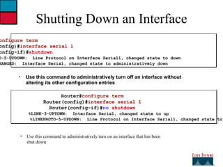 Use this command to administratively turn on an interface that has been shut down Shutting Down an Interface Router# configure term Router(config)# interface serial 1 Router(config-if)# shutdown %LINEPROTO-5-UPDOWN:  Line Protocol on Interface Serial1, changed state to down %LINK-5-CHANGED:  Interface Serial, changed state to administratively down Use this command to administratively turn off an interface without altering its other configuration entries Router# configure term Router(config)# interface serial 1 Router(config-if)# no  shutdown %LINK-3-UPTOWN:  Interface Serial, changed state to up %LINEPROTO-5-UPDOWN:  Line Protocol on Interface Serial1, changed state to up 