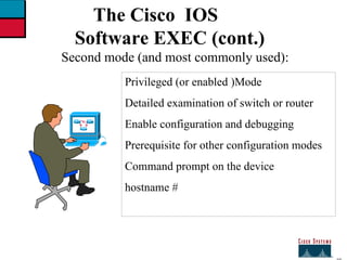 27 The Cisco  IOS Software EXEC (cont.) Second mode (and most commonly used): Privileged (or enabled )Mode Detailed examination of switch or router Enable configuration and debugging  Prerequisite for other configuration modes Command prompt on the device  hostname # 