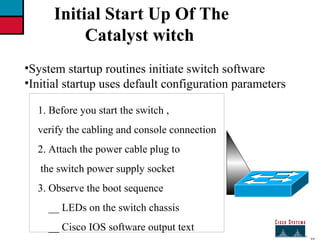 27 Initial Start Up Of The  Catalyst witch System startup routines initiate switch software Initial startup uses default configuration parameters 1. Before you start the switch , verify the cabling and console connection 2. Attach the power cable plug to the switch power supply socket 3. Observe the boot sequence __ LEDs on the switch chassis __ Cisco IOS software output text 