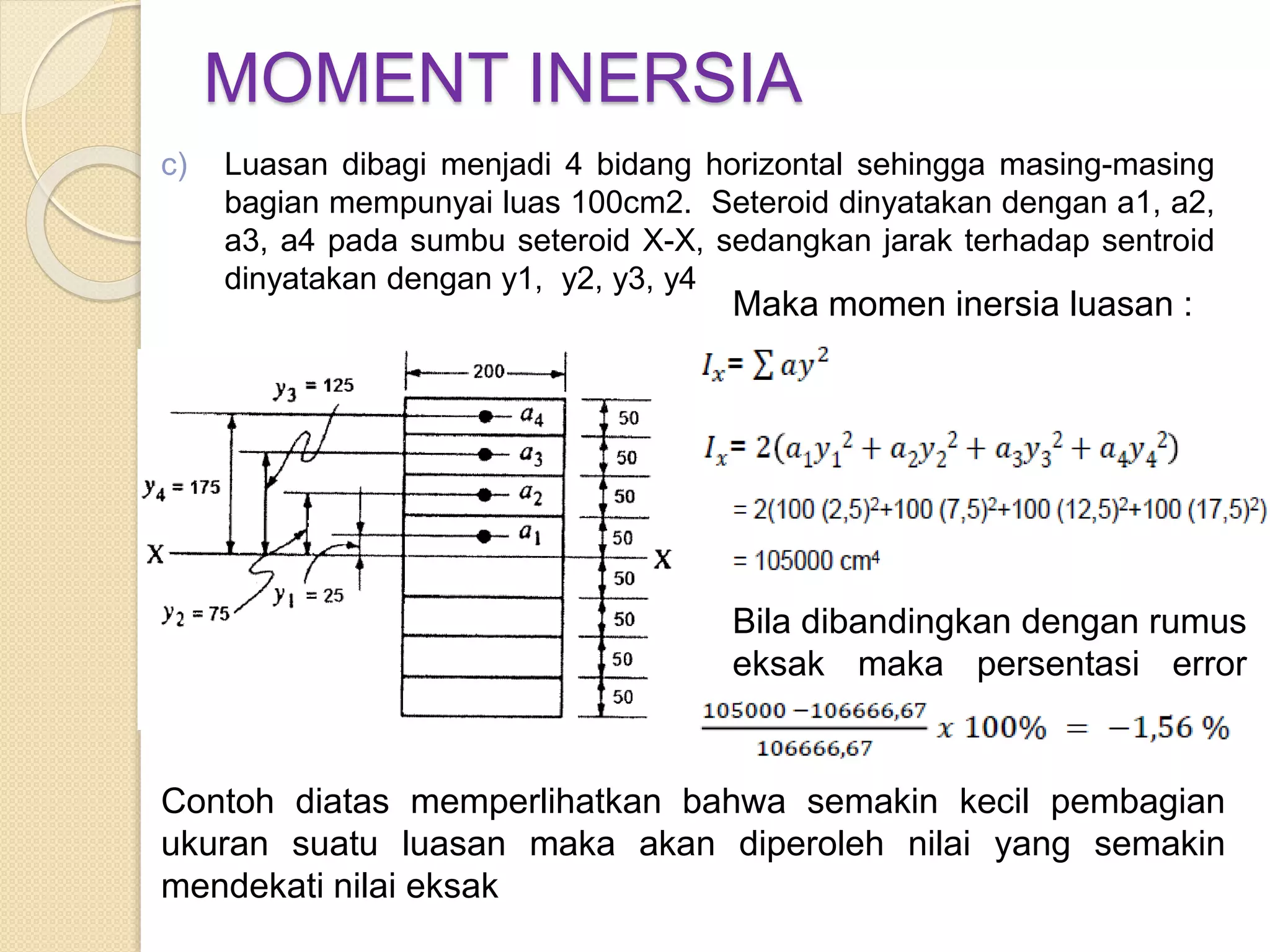 MOMENT INERSIA
Contoh diatas memperlihatkan bahwa semakin kecil pembagian
ukuran suatu luasan maka akan diperoleh nilai yang semakin
mendekati nilai eksak
Maka momen inersia luasan :
Bila dibandingkan dengan rumus
eksak maka persentasi error
adalah
c) Luasan dibagi menjadi 4 bidang horizontal sehingga masing-masing
bagian mempunyai luas 100cm2. Seteroid dinyatakan dengan a1, a2,
a3, a4 pada sumbu seteroid X-X, sedangkan jarak terhadap sentroid
dinyatakan dengan y1, y2, y3, y4
 