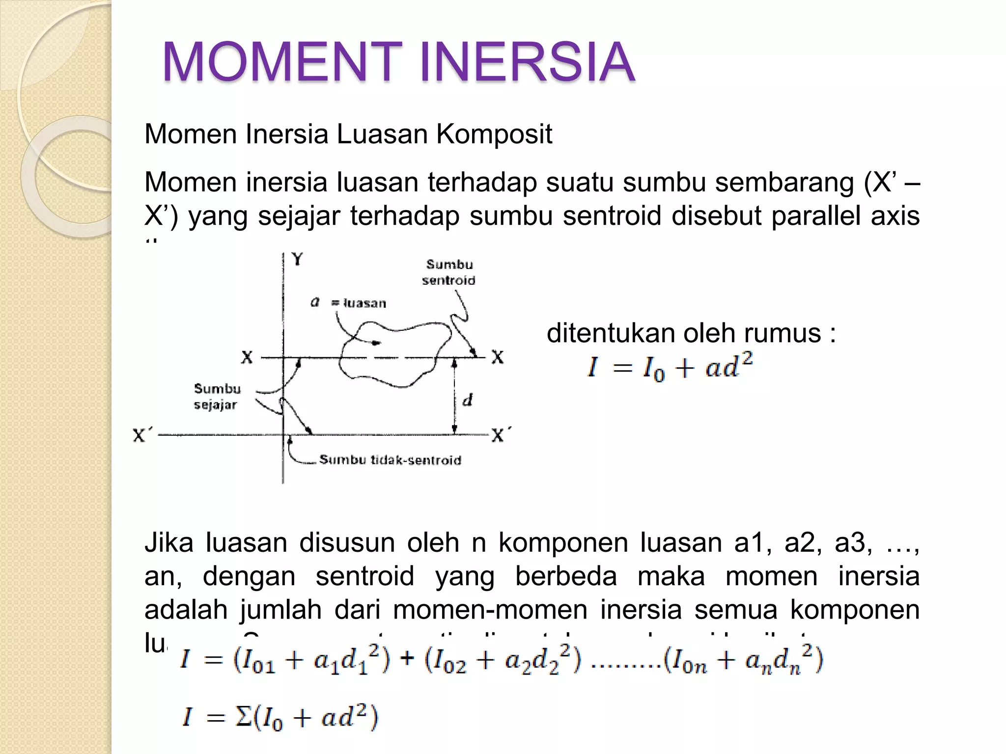 MOMENT INERSIA
Momen Inersia Luasan Komposit
Momen inersia luasan terhadap suatu sumbu sembarang (X’ –
X’) yang sejajar terhadap sumbu sentroid disebut parallel axis
theorem
ditentukan oleh rumus :
Jika luasan disusun oleh n komponen luasan a1, a2, a3, …,
an, dengan sentroid yang berbeda maka momen inersia
adalah jumlah dari momen-momen inersia semua komponen
luasan. Secara matematis dinyatakan sebagai berikut :
 