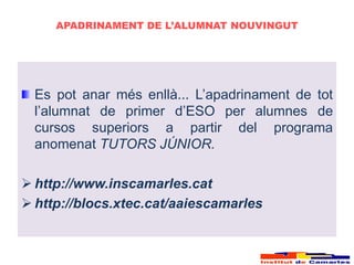 APADRINAMENT DE L’ALUMNAT NOUVINGUT




  Es pot anar més enllà... L’apadrinament de tot
  l’alumnat de primer d’ESO per alumnes de
  cursos superiors a partir del programa
  anomenat TUTORS JÚNIOR.

 http://www.inscamarles.cat
 http://blocs.xtec.cat/aaiescamarles
 