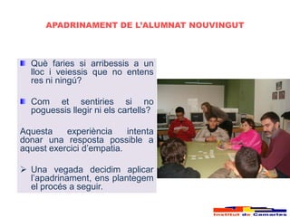APADRINAMENT DE L’ALUMNAT NOUVINGUT



  Què faries si arribessis a un
  lloc i veiessis que no entens
  res ni ningú?

  Com et sentiries si no
  poguessis llegir ni els cartells?

Aquesta    experiència     intenta
donar una resposta possible a
aquest exercici d’empatia.

 Una vegada decidim aplicar
  l’apadrinament, ens plantegem
  el procés a seguir.
 
