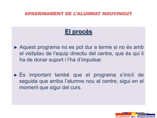 APADRINAMENT DE L’ALUMNAT NOUVINGUT



                     El procés

Aquest programa no es pot dur a terme si no és amb
el vistiplau de l’equip directiu del centre, que és qui li
ha de donar suport i l’ha d’impulsar.

És important també que el programa s’iniciï de
seguida que arriba l’alumne nou al centre, sigui en el
moment que sigui del curs.
 