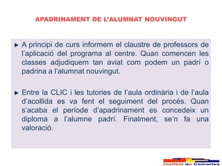 APADRINAMENT DE L’ALUMNAT NOUVINGUT



A principi de curs informem el claustre de professors de
l’aplicació del programa al centre. Quan comencen les
classes adjudiquem tan aviat com podem un padrí o
padrina a l’alumnat nouvingut.

Entre la CLIC i les tutories de l’aula ordinària i de l’aula
d’acollida es va fent el seguiment del procés. Quan
s’acaba el període d’apadrinament es concedeix un
diploma a l’alumne padrí. Finalment, se’n fa una
valoració.
 