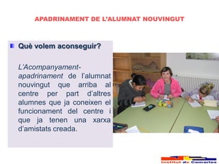 APADRINAMENT DE L’ALUMNAT NOUVINGUT



Què volem aconseguir?

L’Acompanyament-
apadrinament de l’alumnat
nouvingut que arriba al
centre per part d’altres
alumnes que ja coneixen el
funcionament del centre i
que ja tenen una xarxa
d’amistats creada.
 