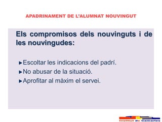 APADRINAMENT DE L’ALUMNAT NOUVINGUT



Els compromisos dels nouvinguts i de
les nouvingudes:

 Escoltar les indicacions del padrí.
 No abusar de la situació.
 Aprofitar al màxim el servei.
 