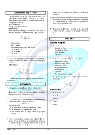 EXERCÍCIOS RESOLVIDOS                                    mente o carro, calcule, em módulo, a aceleração
                                                                    do carro.
1   A função horária de um carro que faz uma via-
    gem entre duas cidades é dada por S=100+20t.
                                                                4   Um carro partindo do repouso adquire velocidade
    Determine em unidades do sistema internacional.
                                                                    de 72km/h em 10s. Calcule a aceleração escalar
    a) a posição inicial;
                                                                    média desse carro em m/s2.
    b) a velocidade;
    c) a posição final em 30s.
    Resolução:                                                  5   Um carro de Fórmula-1 acelera de 0 a 216km/h
    Para resolver este tipo de questão basta usar a                 (60m/s) em 10s. Calcule a aceleração média do
    função original e compará-la com a que foi dada.                F-1.

                         S = S0 + V t
                         S = 100 + 20 t                                                  GABARITO

      a) S 0 = 100m                                             Estudo dirigido
      b) V=20m/s                                                1   S = S 0 +Vt
      c) basta substituir t por 30s, assim:                            S=posição final
      S=100+20(30)                                                     S0= posição inicial
      S=100+600                                                        V=velocidade
      S=700m                                                           t=tempo
                                                                                                     at 2
2   Um carro partindo do repouso leva 5s para alcan-            2   V = V 0 + at , S = S 0 +V 0t +        , V 2 = V 02 + 2a ∆s
                                                                                                      2
    çar a velocidade de 20m/s, calcule sua aceleração                  V=velocidade final
    média.                                                             V0=velocidade inicial
    Resolução:                                                         S=posição final
                                                                       S0=posição inicial
                     ∆v         v −v 0
                am =     = am =        =                               a=aceleração
                     ∆t           ∆t
                                                                       t=tempo
                     20 − 0 20
                am =        =     = a m = 4m / s 2                     ∆s=deslocamento escalar.
                        5      5
                                                                3   É aquele que possui o módulo da velocidade
       Como ele partiu do repouso, sua velocidade i-                crescente.
nicial é zero.
                                                                                                 ∆v    m 
                       EXERCÍCIOS                                                         am =         s 2 
                                                                                                 ∆t     
1   A equação horária de um móvel é dada por
                         s = 10 − 2t (SI)                       Exercícios
    Encontre a posição inicial, velocidade e instante           1   10m, -2m/s e 5s.
    em que ele passa pela origem (s=0).
                                                                2   C, E, E
                                                                3   4m/s².
2   Um corpo realiza um movimento uniformemente
    variado segundo a equação horária                           4   2m/s2.
                          s = −2t + 4t 2
                                                                5   6m/s².
    Julgue os itens:
    1 A velocidade inicial do corpo é de –2m/s.
    2 A aceleração do corpo é de 4 m/s².
    3 No instante t=2s o corpo estará na posição
       s=20m.

3   Um veículo trafega em uma pista a 20m/s. De re-
    pente o sinal de trânsito à sua frente fica amarelo,
    e posteriormente, vermelho. Considerando que o
    motorista tenha levado 5s para frear completa-

Editora Exato                                              12
 