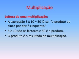 Multiplicação
Leitura de uma multiplicação:
• A expressão 5 x 10 = 50 lê-se: “o produto de
  cinco por dez é cinquenta.”
• 5 e 10 são os factores e 50 é o produto.
• O produto é o resultado da multiplicação.
 