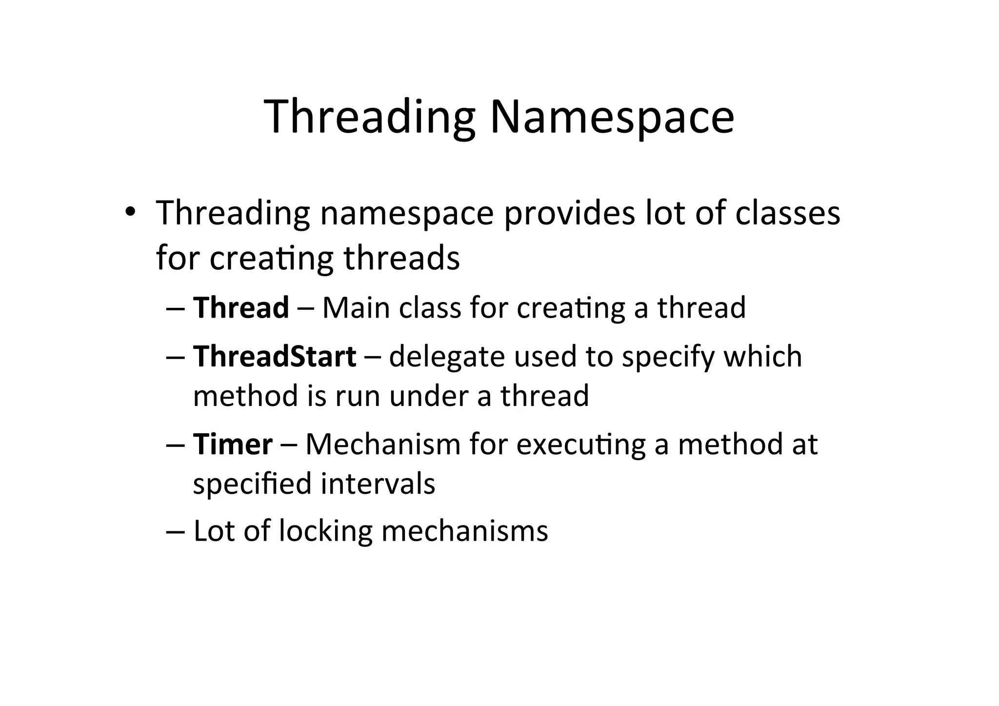 Threading	
  Namespace	
  
•  Threading	
  namespace	
  provides	
  lot	
  of	
  classes	
  
   for	
  crea$ng	
  threads	
  
   –  Thread	
  –	
  Main	
  class	
  for	
  crea$ng	
  a	
  thread	
  
   –  ThreadStart	
  –	
  delegate	
  used	
  to	
  specify	
  which	
  
      method	
  is	
  run	
  under	
  a	
  thread	
  
   –  Timer	
  –	
  Mechanism	
  for	
  execu$ng	
  a	
  method	
  at	
  
      speciﬁed	
  intervals	
  
   –  Lot	
  of	
  locking	
  mechanisms	
  	
  
 