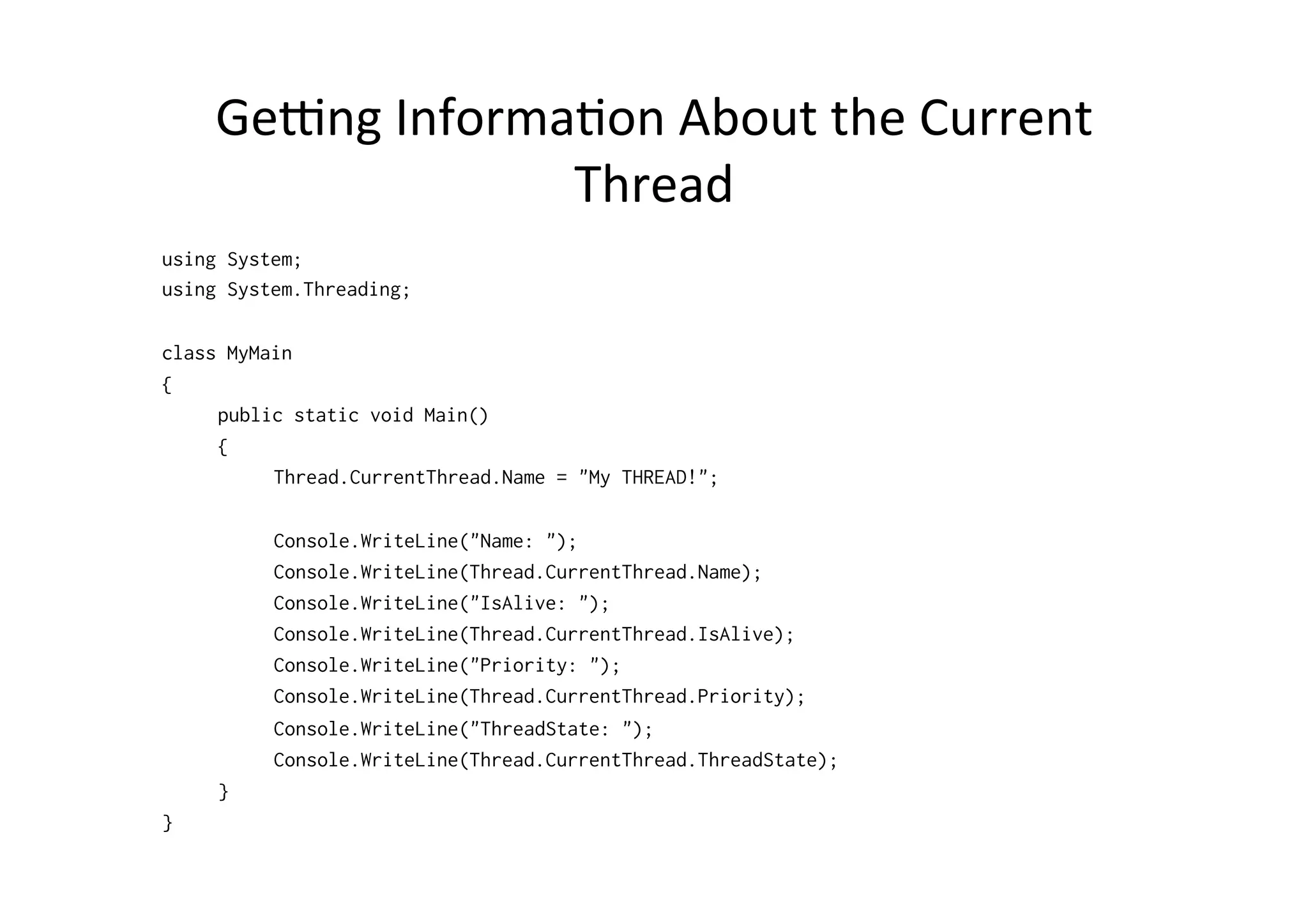 Ge]ng	
  Informa$on	
  About	
  the	
  Current	
  
                    Thread	
  
using System;
using System.Threading;

class MyMain
{
     public static void Main()
     {
          Thread.CurrentThread.Name = "My THREAD!";

          Console.WriteLine("Name: ");
          Console.WriteLine(Thread.CurrentThread.Name);
          Console.WriteLine("IsAlive: ");
          Console.WriteLine(Thread.CurrentThread.IsAlive);
          Console.WriteLine("Priority: ");
          Console.WriteLine(Thread.CurrentThread.Priority);
          Console.WriteLine("ThreadState: ");
          Console.WriteLine(Thread.CurrentThread.ThreadState);
     }
}
 