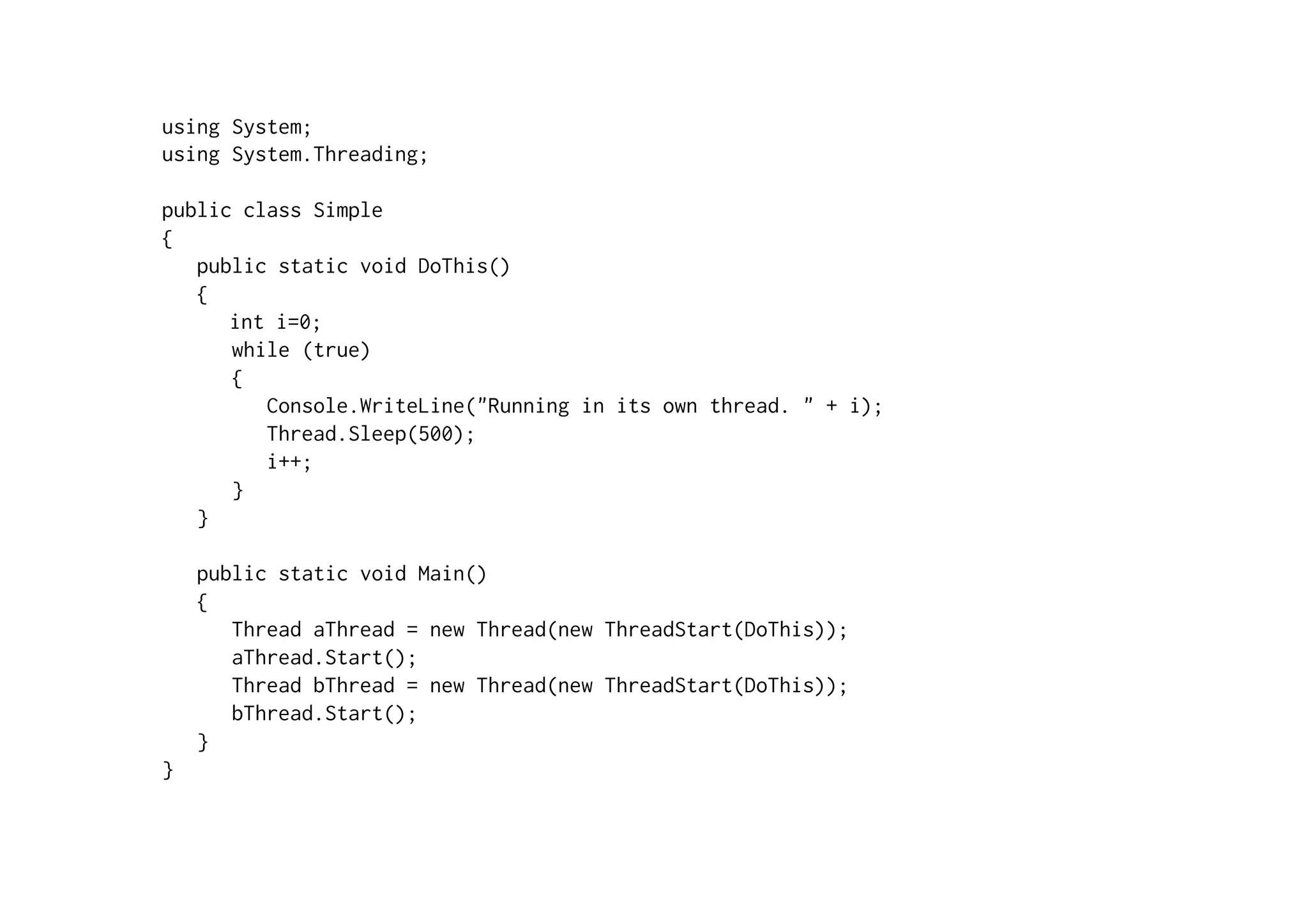 using System;
using System.Threading;

public class Simple
{
   public static void DoThis()
   {
      int i=0;
      while (true)
      {
         Console.WriteLine("Running in its own thread. " + i);
         Thread.Sleep(500);
         i++;
      }
   }

    public static void Main()
    {
       Thread aThread = new Thread(new ThreadStart(DoThis));
       aThread.Start();
       Thread bThread = new Thread(new ThreadStart(DoThis));
       bThread.Start();
    }
}
 