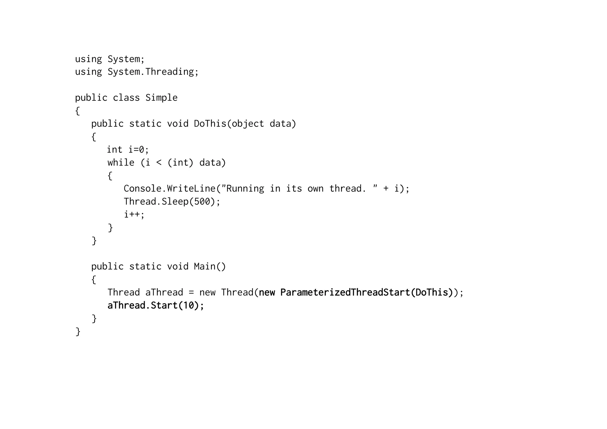 using System;
using System.Threading;

public class Simple
{
   public static void DoThis(object data)
   {
      int i=0;
      while (i < (int) data)
      {
         Console.WriteLine("Running in its own thread. " + i);
         Thread.Sleep(500);
         i++;
      }
   }

    public static void Main()
    {
       Thread aThread = new Thread(new ParameterizedThreadStart(DoThis));
       aThread.Start(10);
    }
}
 