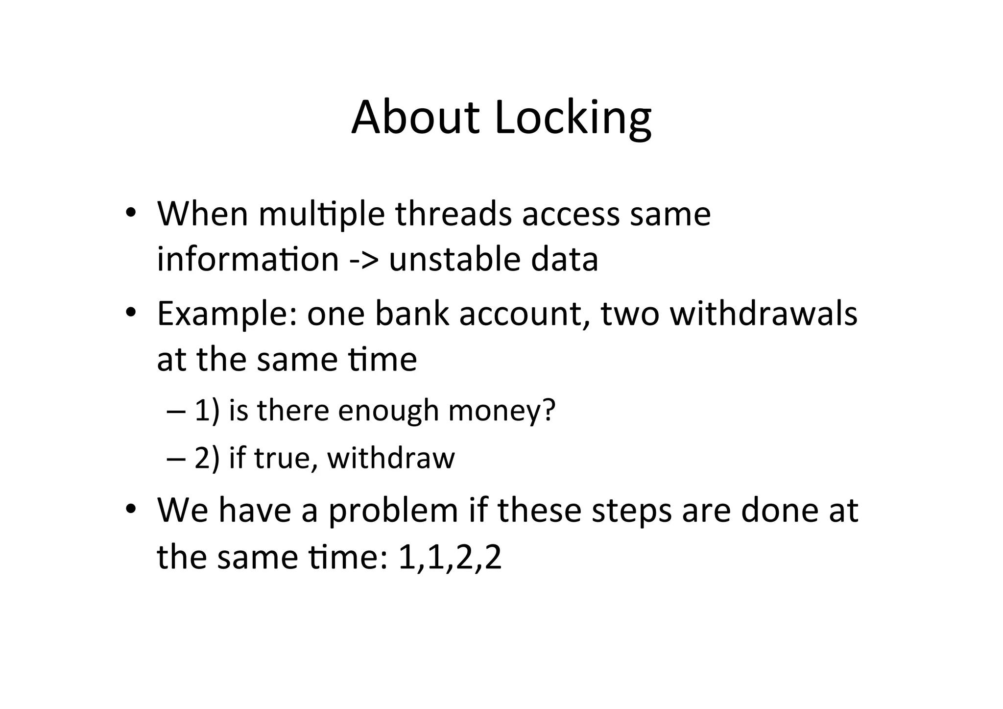 About	
  Locking	
  
•  When	
  mul$ple	
  threads	
  access	
  same	
  
   informa$on	
  -­‐>	
  unstable	
  data	
  
•  Example:	
  one	
  bank	
  account,	
  two	
  withdrawals	
  
   at	
  the	
  same	
  $me	
  
    –  1)	
  is	
  there	
  enough	
  money?	
  
    –  2)	
  if	
  true,	
  withdraw	
  
•  We	
  have	
  a	
  problem	
  if	
  these	
  steps	
  are	
  done	
  at	
  
   the	
  same	
  $me:	
  1,1,2,2	
  
 